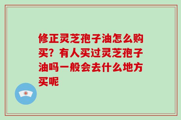 修正灵芝孢子油怎么购买？有人买过灵芝孢子油吗一般会去什么地方买呢