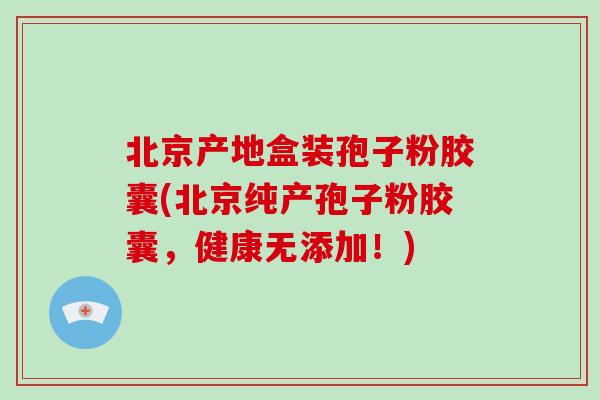 北京产地盒装孢子粉胶囊(北京纯产孢子粉胶囊，健康无添加！)