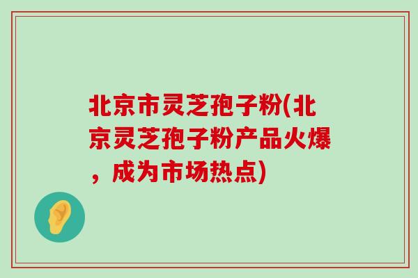 北京市灵芝孢子粉(北京灵芝孢子粉产品火爆，成为市场热点)