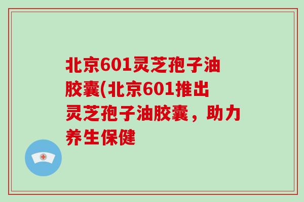 北京601灵芝孢子油胶囊(北京601推出灵芝孢子油胶囊，助力养生保健