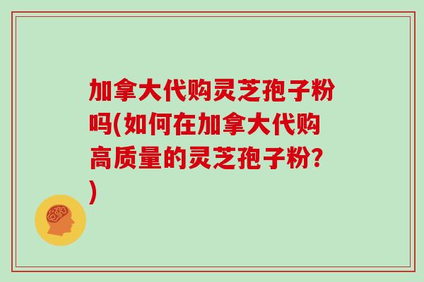 加拿大代购灵芝孢子粉吗(如何在加拿大代购高质量的灵芝孢子粉？)