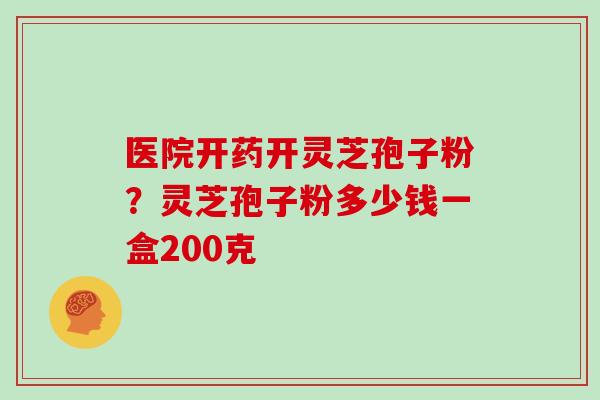 医院开药开灵芝孢子粉？灵芝孢子粉多少钱一盒200克