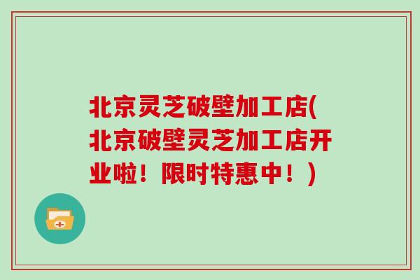 北京灵芝破壁加工店(北京破壁灵芝加工店开业啦！限时特惠中！)