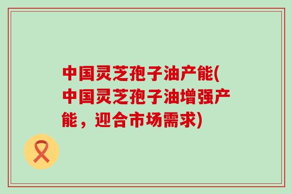 中国灵芝孢子油产能(中国灵芝孢子油增强产能，迎合市场需求)