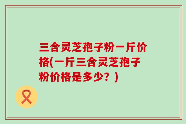 三合灵芝孢子粉一斤价格(一斤三合灵芝孢子粉价格是多少？)