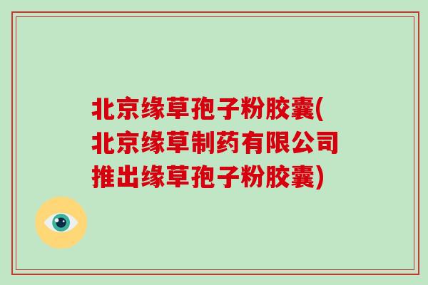 北京缘草孢子粉胶囊(北京缘草制药有限公司推出缘草孢子粉胶囊)