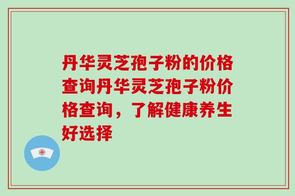 丹华灵芝孢子粉的价格查询丹华灵芝孢子粉价格查询，了解健康养生好选择