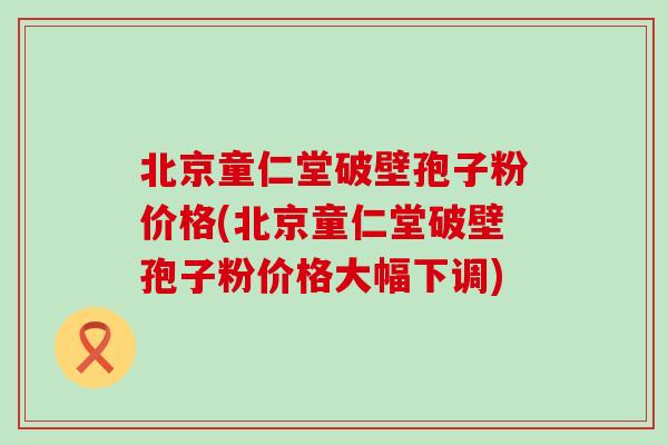 北京童仁堂破壁孢子粉价格(北京童仁堂破壁孢子粉价格大幅下调)