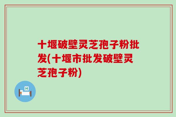 十堰破壁灵芝孢子粉批发(十堰市批发破壁灵芝孢子粉)