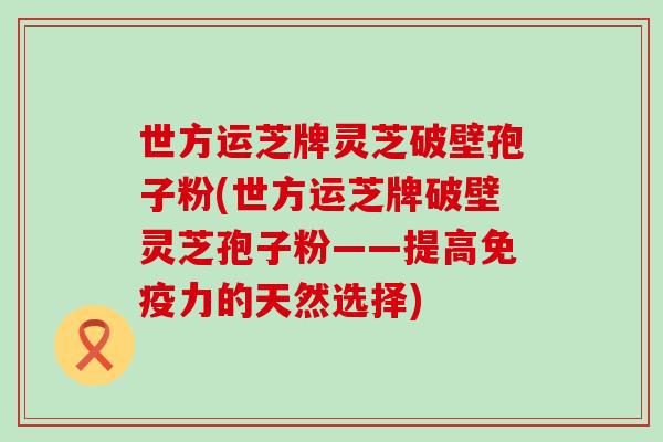 世方运芝牌灵芝破壁孢子粉(世方运芝牌破壁灵芝孢子粉——提高免疫力的天然选择)