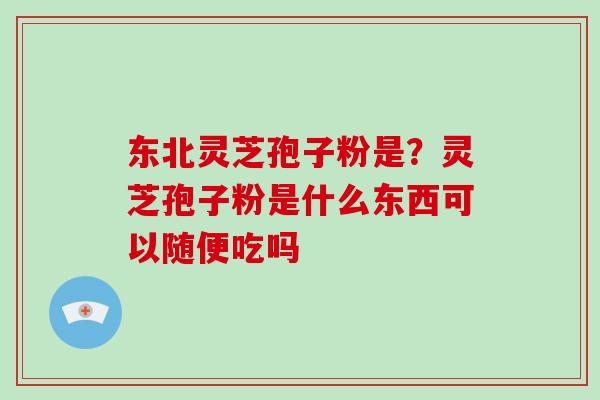 东北灵芝孢子粉是？灵芝孢子粉是什么东西可以随便吃吗