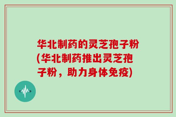 华北制药的灵芝孢子粉(华北制药推出灵芝孢子粉，助力身体免疫)