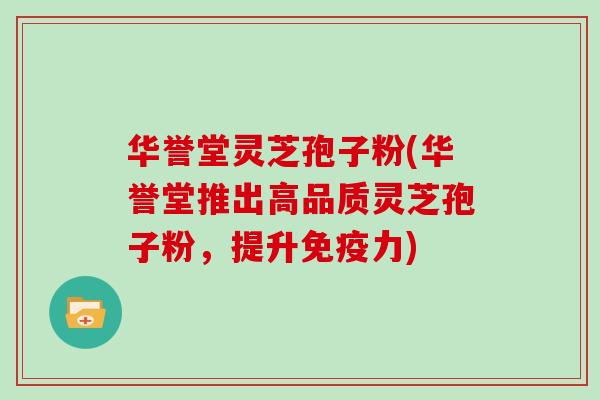 华誉堂灵芝孢子粉(华誉堂推出高品质灵芝孢子粉，提升免疫力)