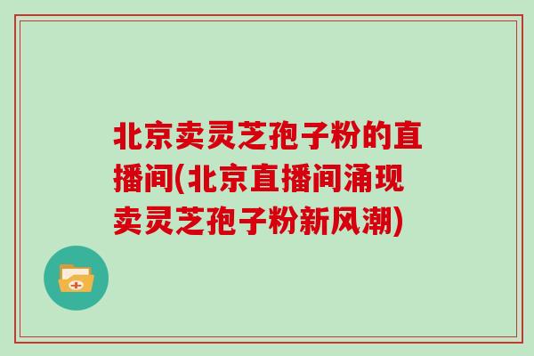 北京卖灵芝孢子粉的直播间(北京直播间涌现卖灵芝孢子粉新风潮)