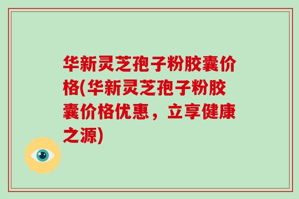 华新灵芝孢子粉胶囊价格(华新灵芝孢子粉胶囊价格优惠，立享健康之源)