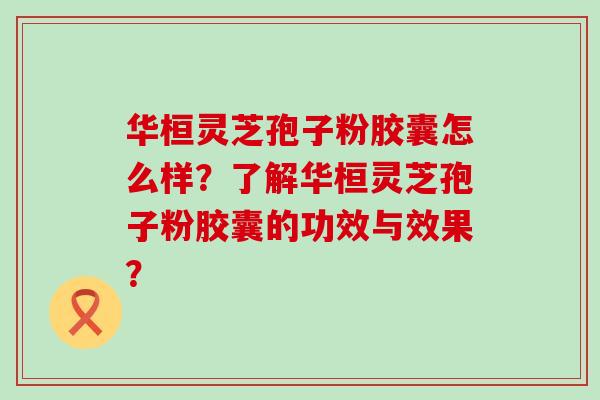 华桓灵芝孢子粉胶囊怎么样？了解华桓灵芝孢子粉胶囊的功效与效果？