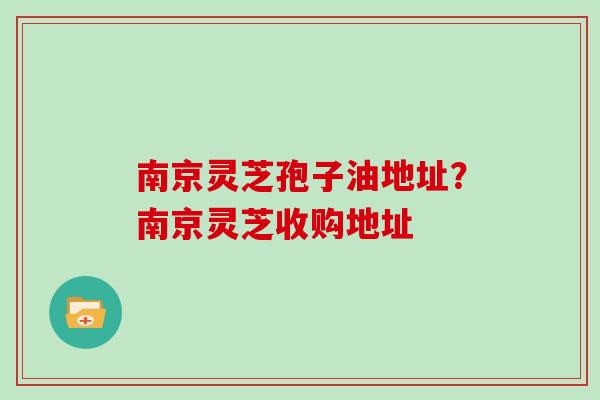 南京灵芝孢子油地址？南京灵芝收购地址