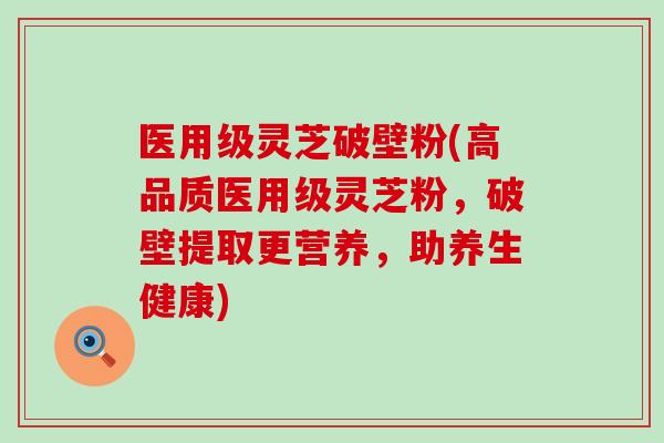 医用级灵芝破壁粉(高品质医用级灵芝粉，破壁提取更营养，助养生健康)