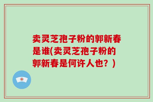 卖灵芝孢子粉的郭新春是谁(卖灵芝孢子粉的郭新春是何许人也？)