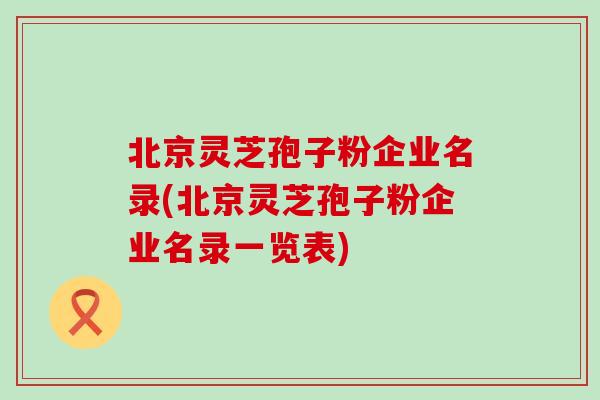 北京灵芝孢子粉企业名录(北京灵芝孢子粉企业名录一览表)