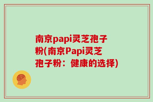 南京papi灵芝孢子粉(南京Papi灵芝孢子粉：健康的选择)