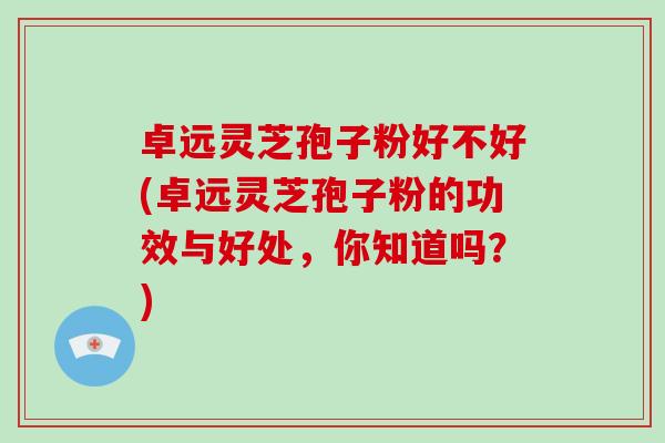 卓远灵芝孢子粉好不好(卓远灵芝孢子粉的功效与好处，你知道吗？)