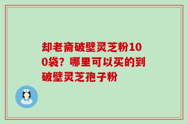 却老斋破壁灵芝粉100袋？哪里可以买的到破壁灵芝孢子粉