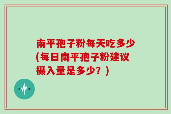 南平孢子粉每天吃多少(每日南平孢子粉建议摄入量是多少？)