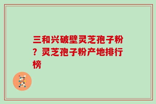 三和兴破壁灵芝孢子粉？灵芝孢子粉产地排行榜