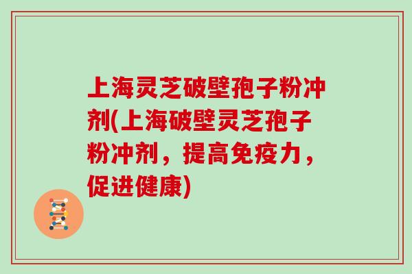 上海灵芝破壁孢子粉冲剂(上海破壁灵芝孢子粉冲剂，提高免疫力，促进健康)