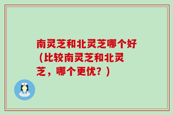 南灵芝和北灵芝哪个好 (比较南灵芝和北灵芝，哪个更优？)