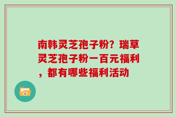 南韩灵芝孢子粉？瑞草灵芝孢子粉一百元福利，都有哪些福利活动