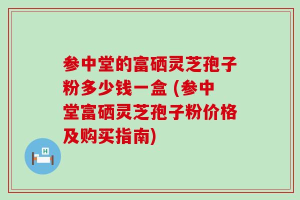 参中堂的富硒灵芝孢子粉多少钱一盒 (参中堂富硒灵芝孢子粉价格及购买指南)