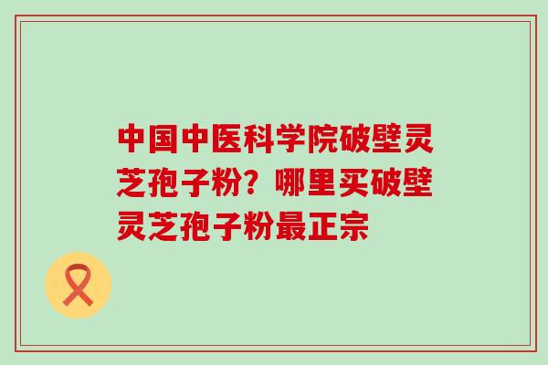 中国中医科学院破壁灵芝孢子粉？哪里买破壁灵芝孢子粉正宗