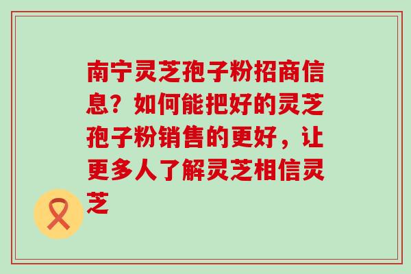 南宁灵芝孢子粉招商信息？如何能把好的灵芝孢子粉销售的更好，让更多人了解灵芝相信灵芝