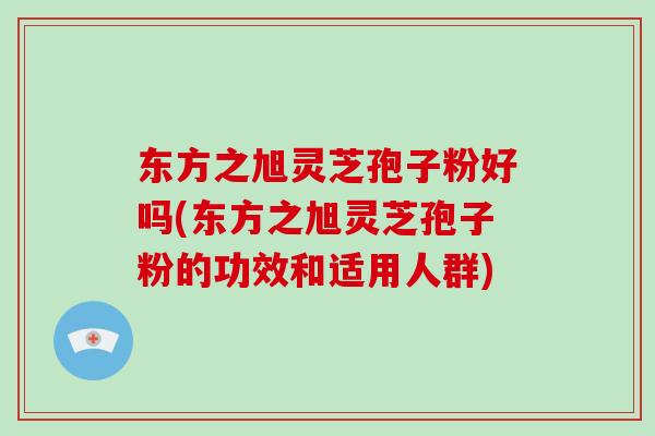 东方之旭灵芝孢子粉好吗(东方之旭灵芝孢子粉的功效和适用人群)