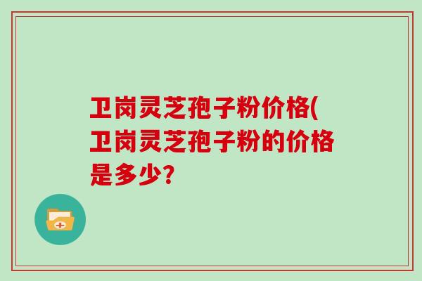 卫岗灵芝孢子粉价格(卫岗灵芝孢子粉的价格是多少？