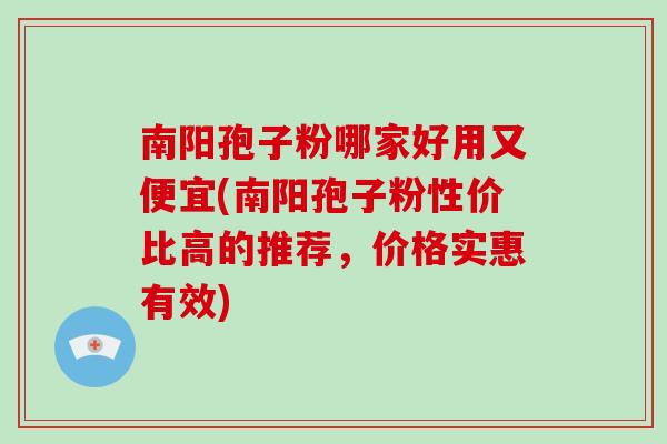 南阳孢子粉哪家好用又便宜(南阳孢子粉性价比高的推荐，价格实惠有效)