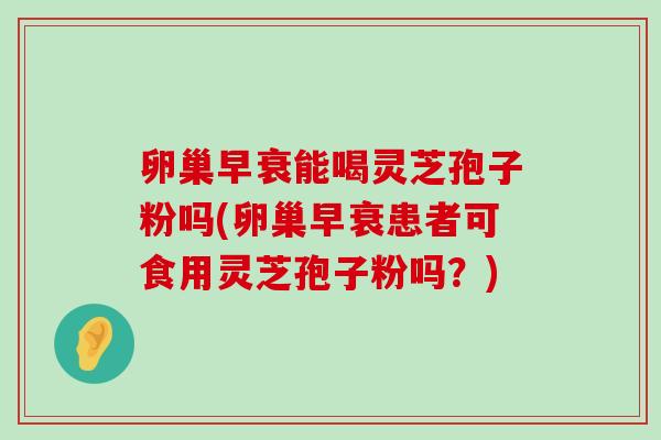 卵巢早衰能喝灵芝孢子粉吗(卵巢早衰患者可食用灵芝孢子粉吗？)