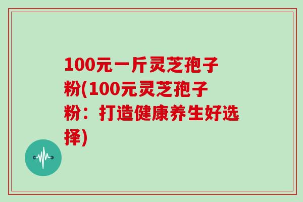 100元一斤灵芝孢子粉(100元灵芝孢子粉：打造健康养生好选择)