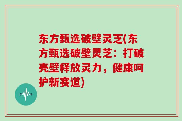 东方甄选破壁灵芝(东方甄选破壁灵芝：打破壳壁释放灵力，健康呵护新赛道)