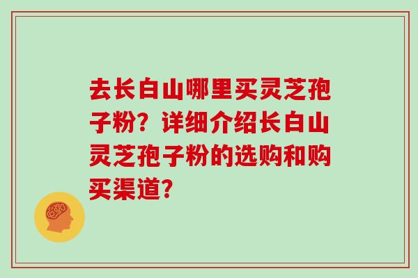 去长白山哪里买灵芝孢子粉？详细介绍长白山灵芝孢子粉的选购和购买渠道？