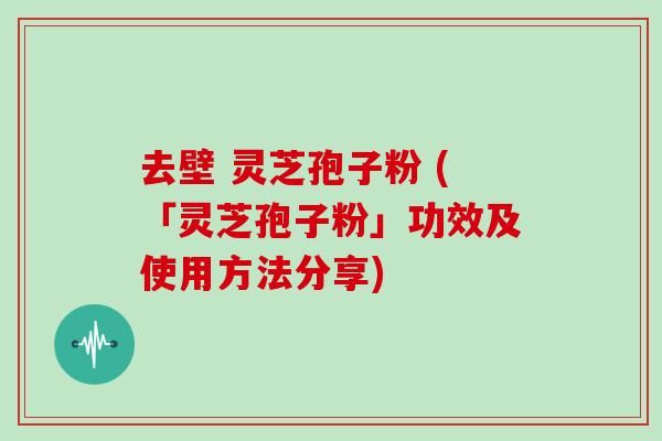 去壁 灵芝孢子粉 (「灵芝孢子粉」功效及使用方法分享)