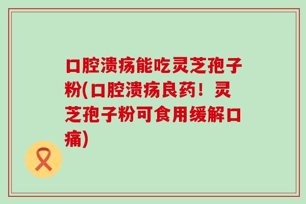 口腔溃疡能吃灵芝孢子粉(口腔溃疡良药！灵芝孢子粉可食用缓解口痛)