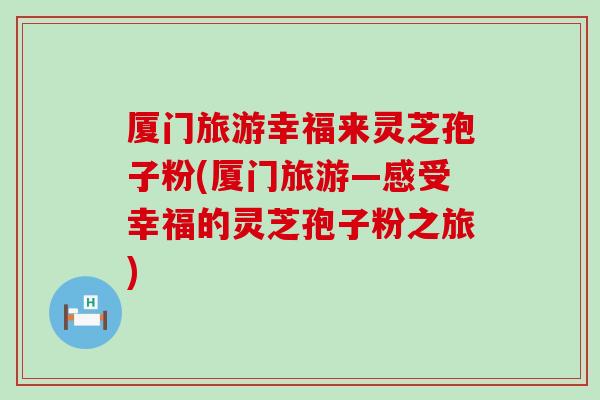 厦门旅游幸福来灵芝孢子粉(厦门旅游—感受幸福的灵芝孢子粉之旅)