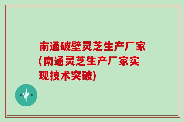 南通破壁灵芝生产厂家(南通灵芝生产厂家实现技术突破)