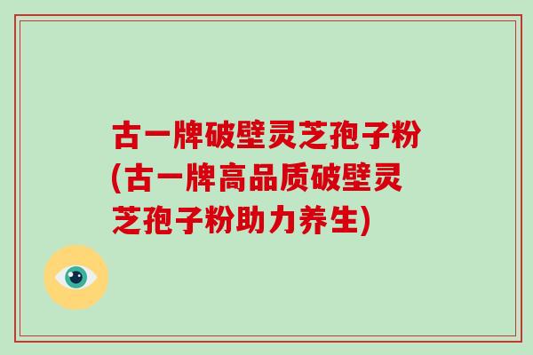 古一牌破壁灵芝孢子粉(古一牌高品质破壁灵芝孢子粉助力养生)