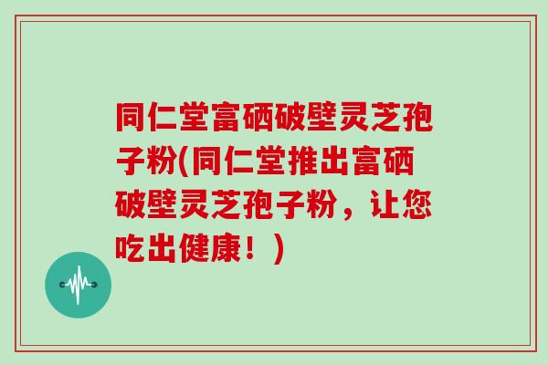 同仁堂富硒破壁灵芝孢子粉(同仁堂推出富硒破壁灵芝孢子粉，让您吃出健康！)