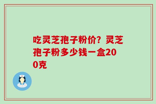 吃灵芝孢子粉价？灵芝孢子粉多少钱一盒200克