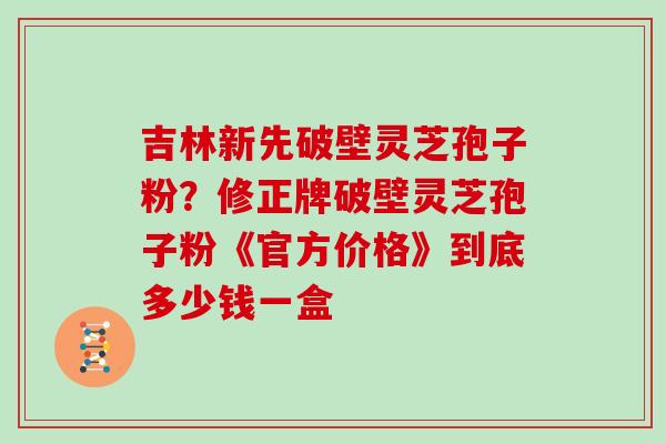 吉林新先破壁灵芝孢子粉？修正牌破壁灵芝孢子粉《官方价格》到底多少钱一盒